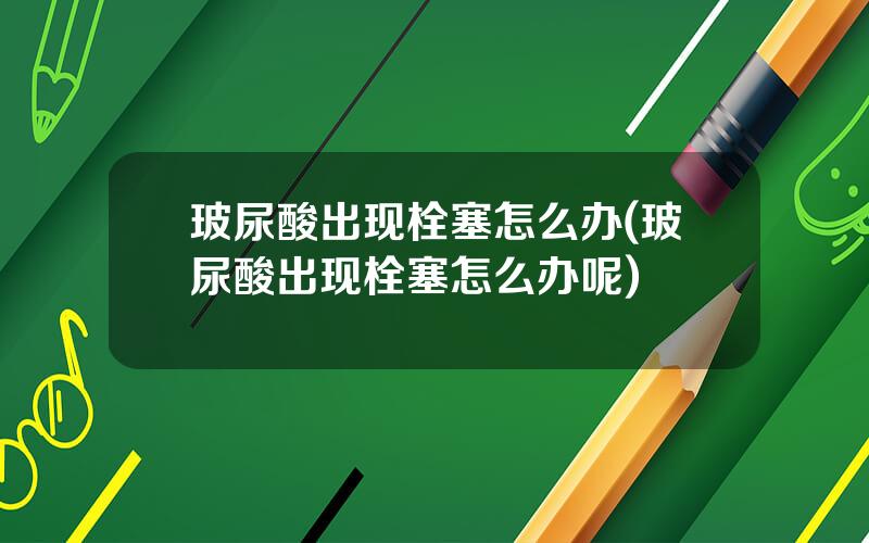 玻尿酸出现栓塞怎么办(玻尿酸出现栓塞怎么办呢)