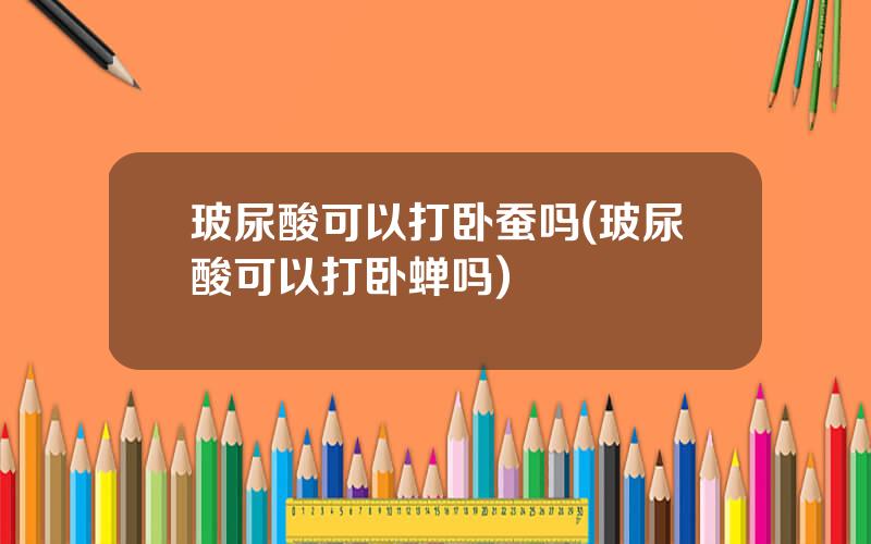 玻尿酸可以打卧蚕吗(玻尿酸可以打卧蝉吗)