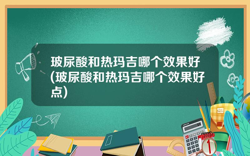 玻尿酸和热玛吉哪个效果好(玻尿酸和热玛吉哪个效果好点)