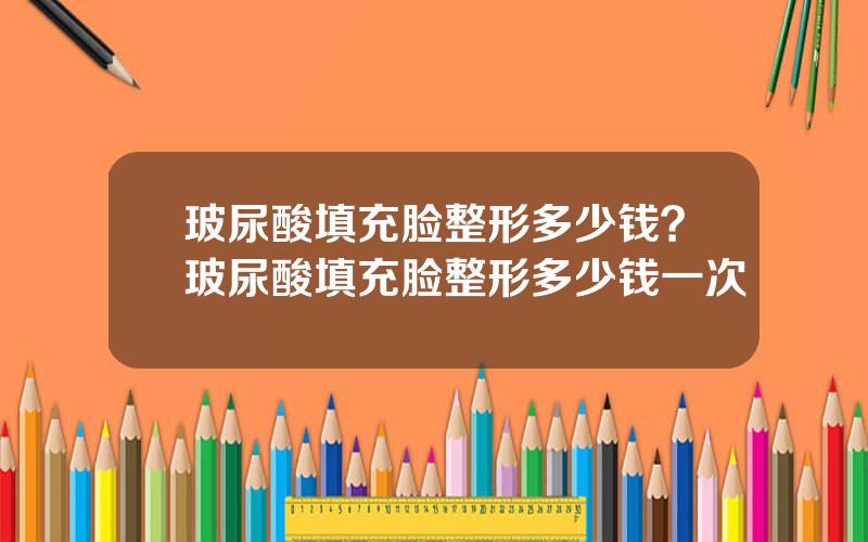 玻尿酸填充脸整形多少钱？玻尿酸填充脸整形多少钱一次
