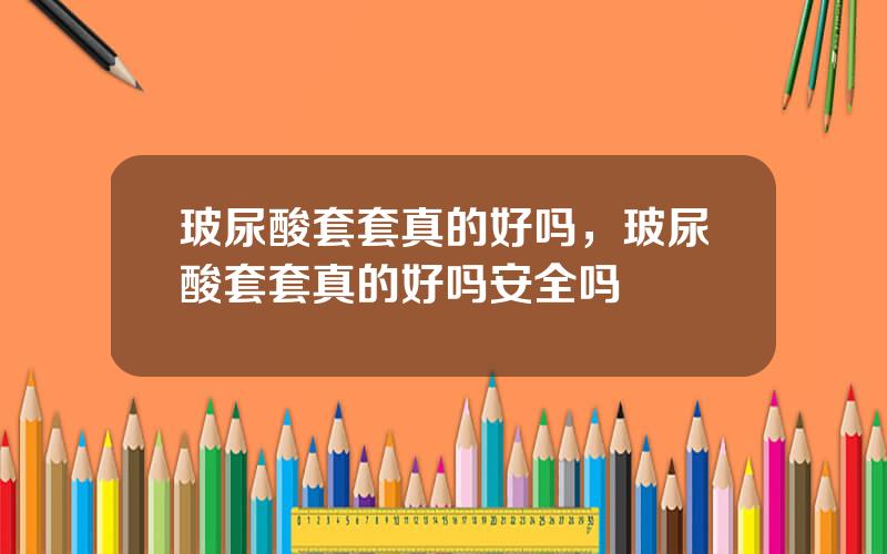 玻尿酸套套真的好吗，玻尿酸套套真的好吗安全吗