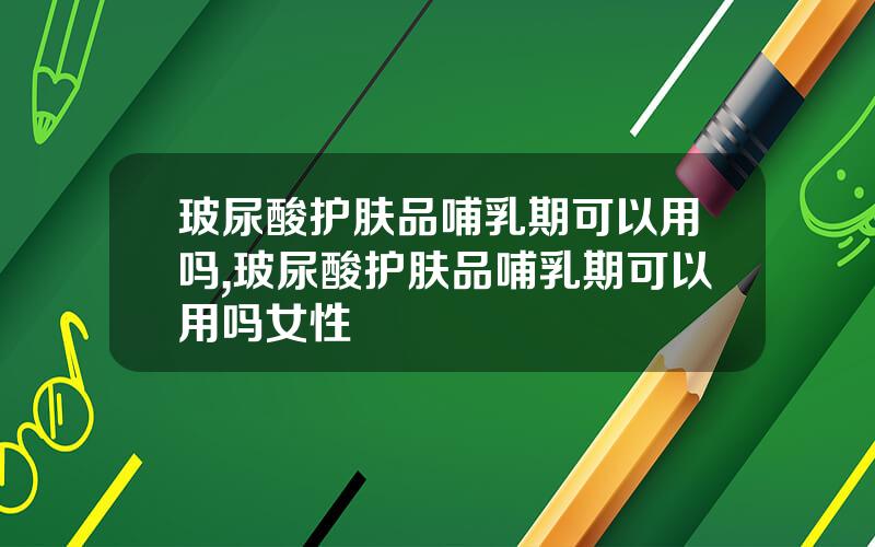 玻尿酸护肤品哺乳期可以用吗,玻尿酸护肤品哺乳期可以用吗女性