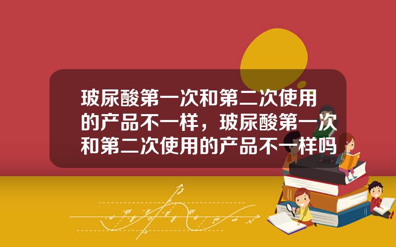 玻尿酸第一次和第二次使用的产品不一样，玻尿酸第一次和第二次使用的产品不一样吗