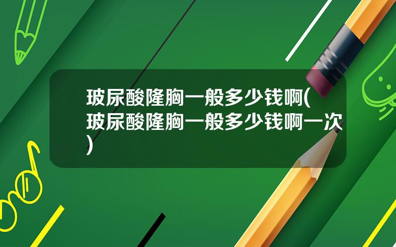 玻尿酸隆胸一般多少钱啊(玻尿酸隆胸一般多少钱啊一次)