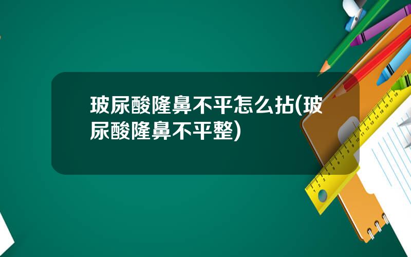 玻尿酸隆鼻不平怎么拈(玻尿酸隆鼻不平整)