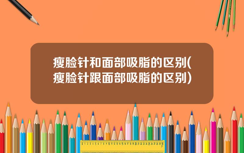瘦脸针和面部吸脂的区别(瘦脸针跟面部吸脂的区别)