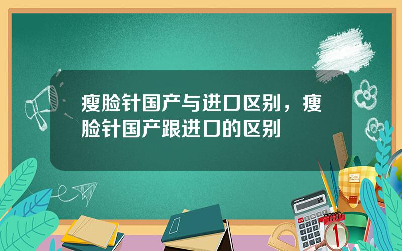 瘦脸针国产与进口区别，瘦脸针国产跟进口的区别
