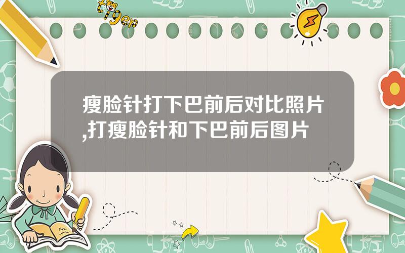 瘦脸针打下巴前后对比照片,打瘦脸针和下巴前后图片
