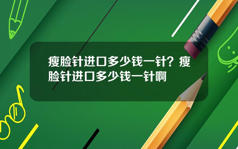 瘦脸针进口多少钱一针？瘦脸针进口多少钱一针啊