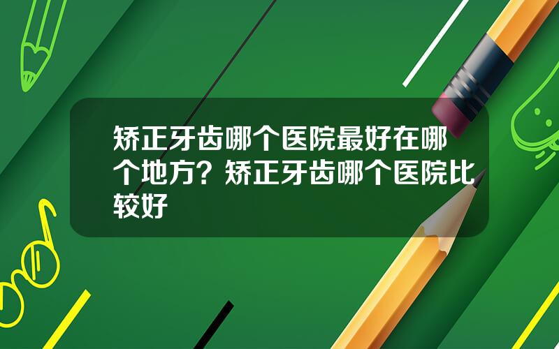 矫正牙齿哪个医院最好在哪个地方？矫正牙齿哪个医院比较好