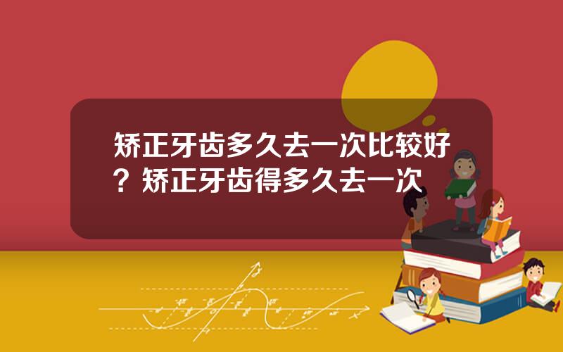 矫正牙齿多久去一次比较好？矫正牙齿得多久去一次