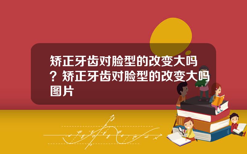 矫正牙齿对脸型的改变大吗？矫正牙齿对脸型的改变大吗图片