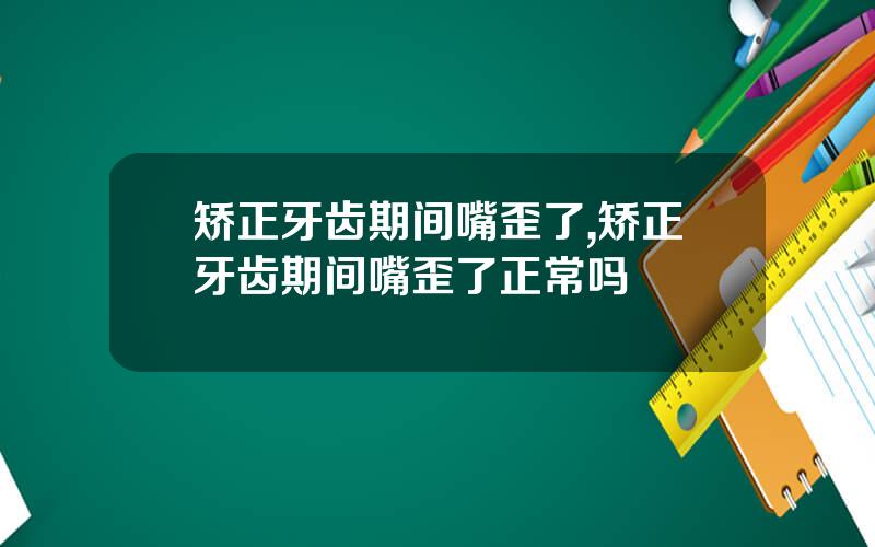 矫正牙齿期间嘴歪了,矫正牙齿期间嘴歪了正常吗