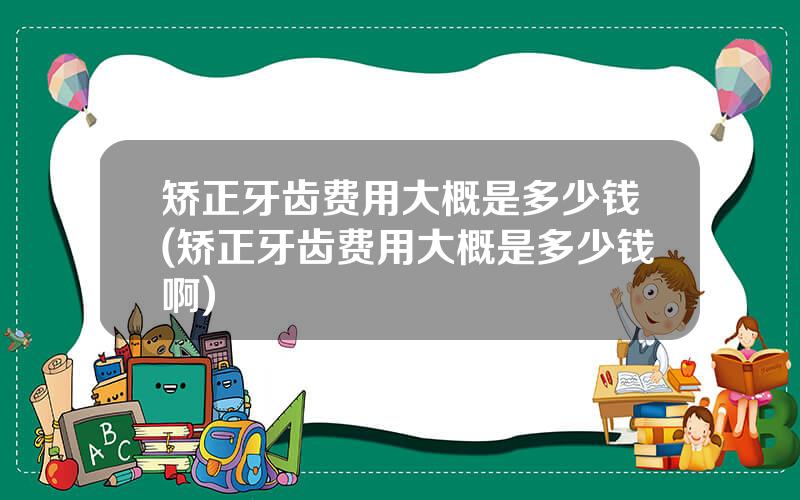 矫正牙齿费用大概是多少钱(矫正牙齿费用大概是多少钱啊)