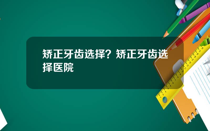 矫正牙齿选择？矫正牙齿选择医院