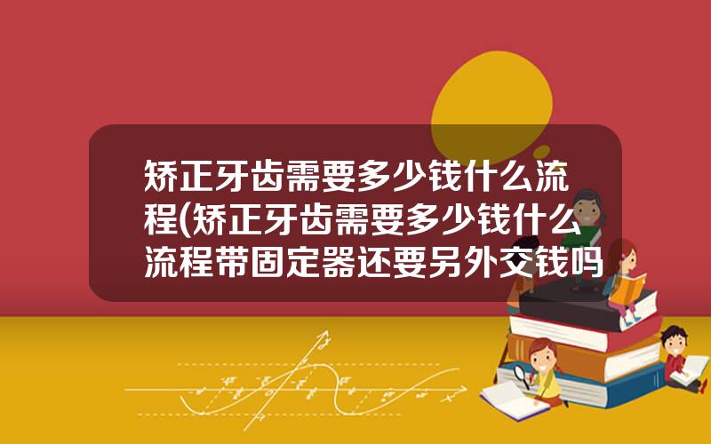 矫正牙齿需要多少钱什么流程(矫正牙齿需要多少钱什么流程带固定器还要另外交钱吗)