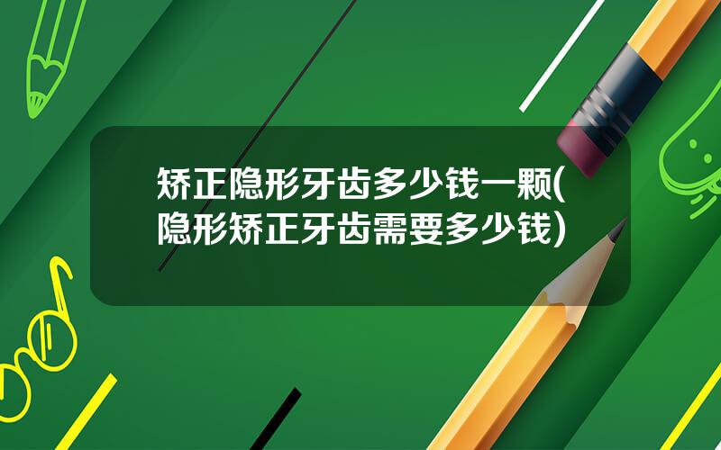 矫正隐形牙齿多少钱一颗(隐形矫正牙齿需要多少钱)