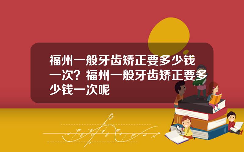 福州一般牙齿矫正要多少钱一次？福州一般牙齿矫正要多少钱一次呢