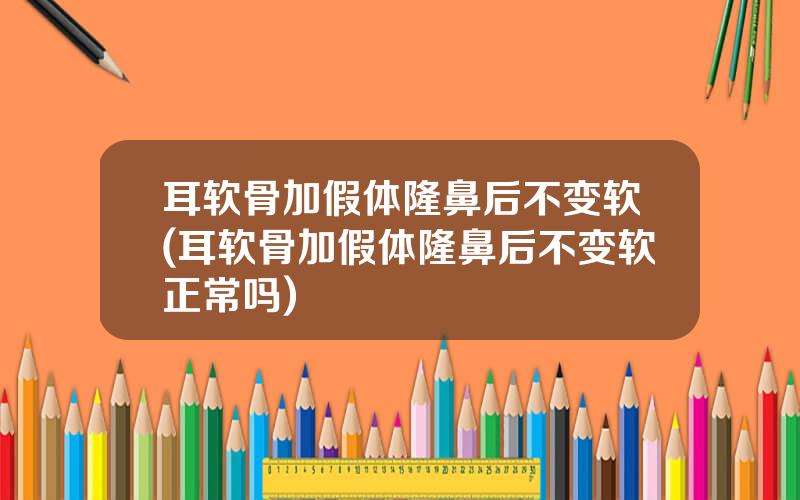耳软骨加假体隆鼻后不变软(耳软骨加假体隆鼻后不变软正常吗)