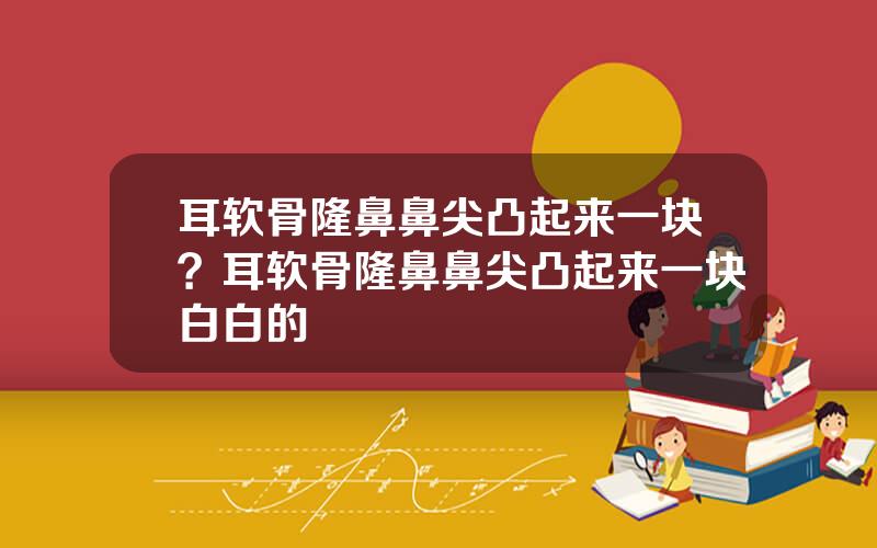 耳软骨隆鼻鼻尖凸起来一块？耳软骨隆鼻鼻尖凸起来一块白白的