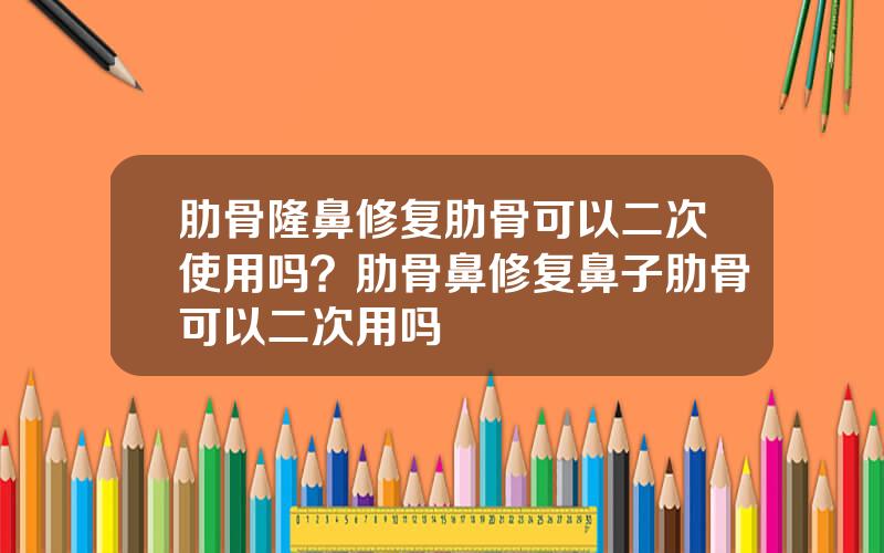 肋骨隆鼻修复肋骨可以二次使用吗？肋骨鼻修复鼻子肋骨可以二次用吗