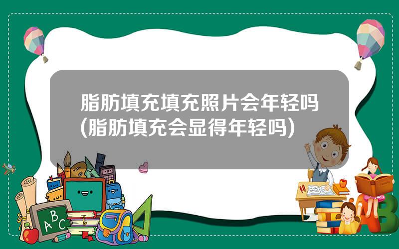 脂肪填充填充照片会年轻吗(脂肪填充会显得年轻吗)