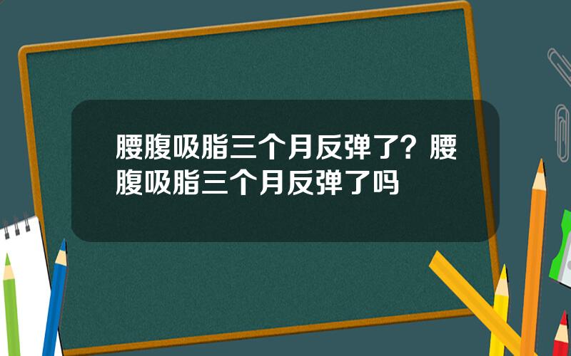 腰腹吸脂三个月反弹了？腰腹吸脂三个月反弹了吗