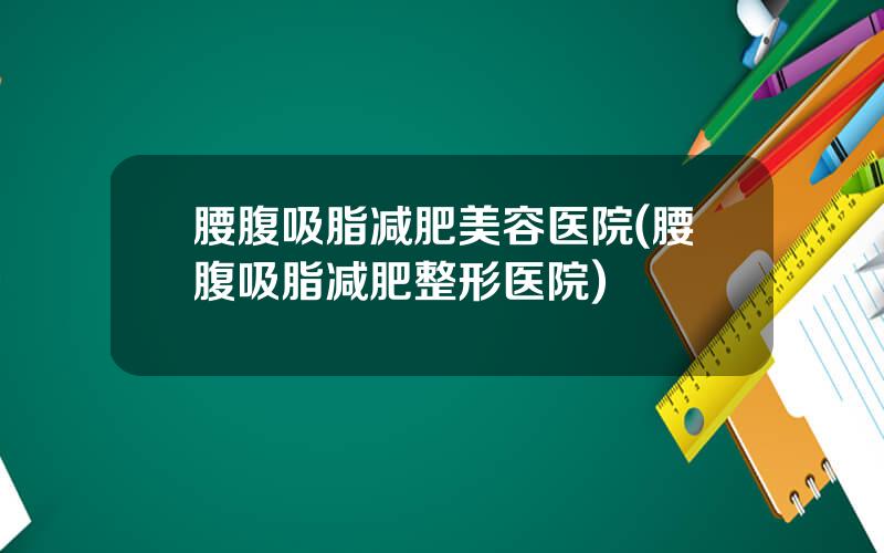 腰腹吸脂减肥美容医院(腰腹吸脂减肥整形医院)