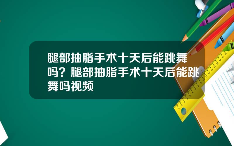 腿部抽脂手术十天后能跳舞吗？腿部抽脂手术十天后能跳舞吗视频