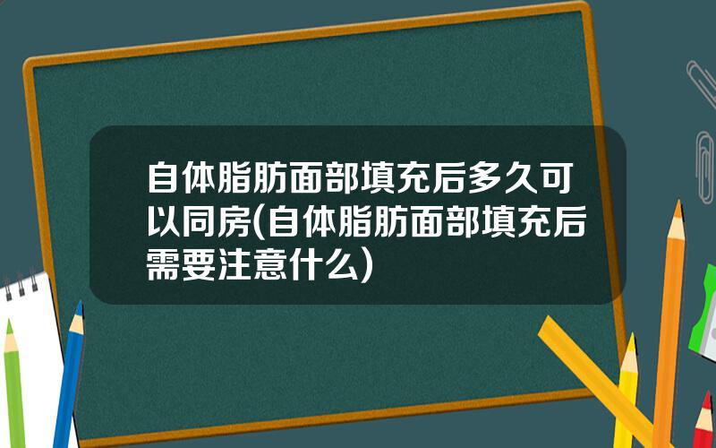 自体脂肪面部填充后多久可以同房(自体脂肪面部填充后需要注意什么)