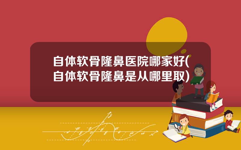 自体软骨隆鼻医院哪家好(自体软骨隆鼻是从哪里取)