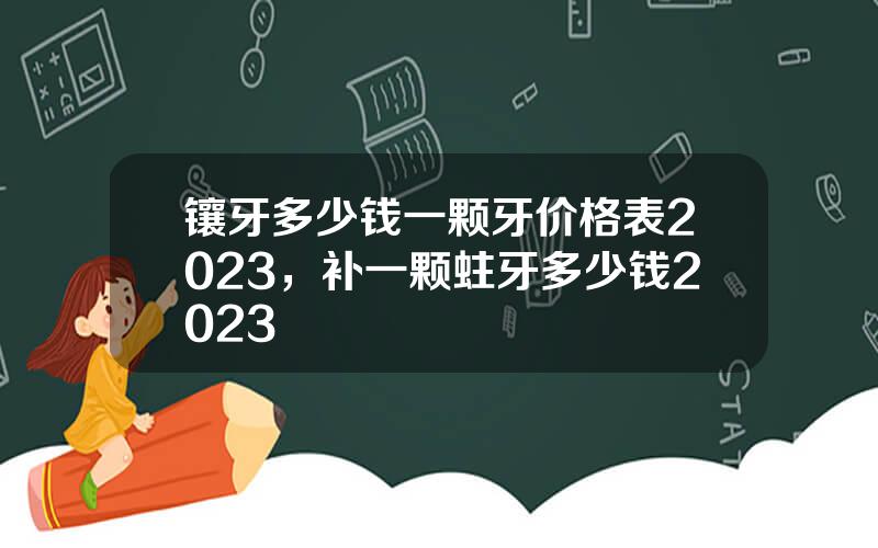 镶牙多少钱一颗牙价格表2023，补一颗蛀牙多少钱2023