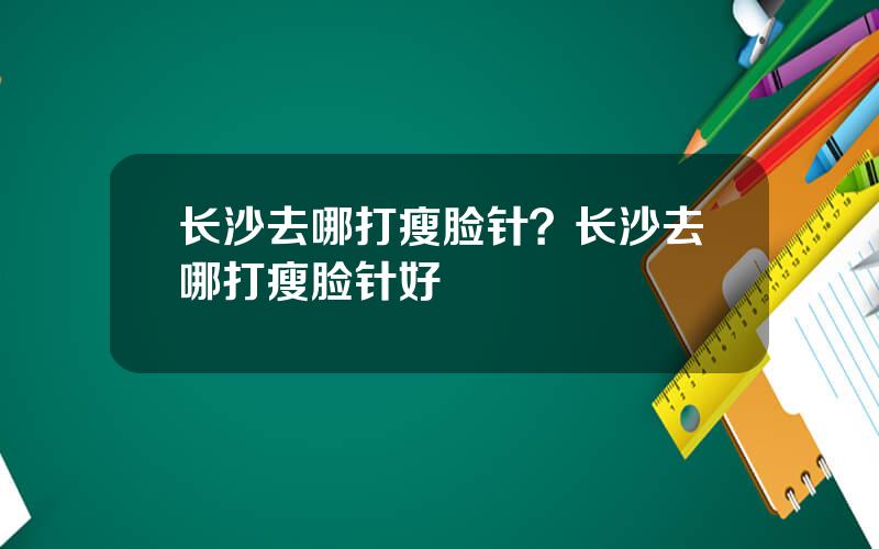 长沙去哪打瘦脸针？长沙去哪打瘦脸针好