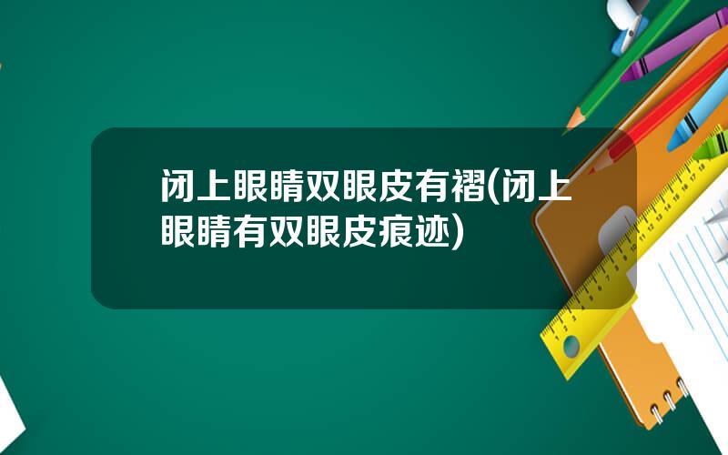 闭上眼睛双眼皮有褶(闭上眼睛有双眼皮痕迹)