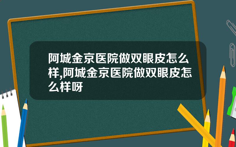阿城金京医院做双眼皮怎么样,阿城金京医院做双眼皮怎么样呀