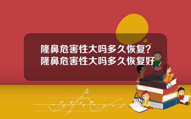 隆鼻危害性大吗多久恢复？隆鼻危害性大吗多久恢复好