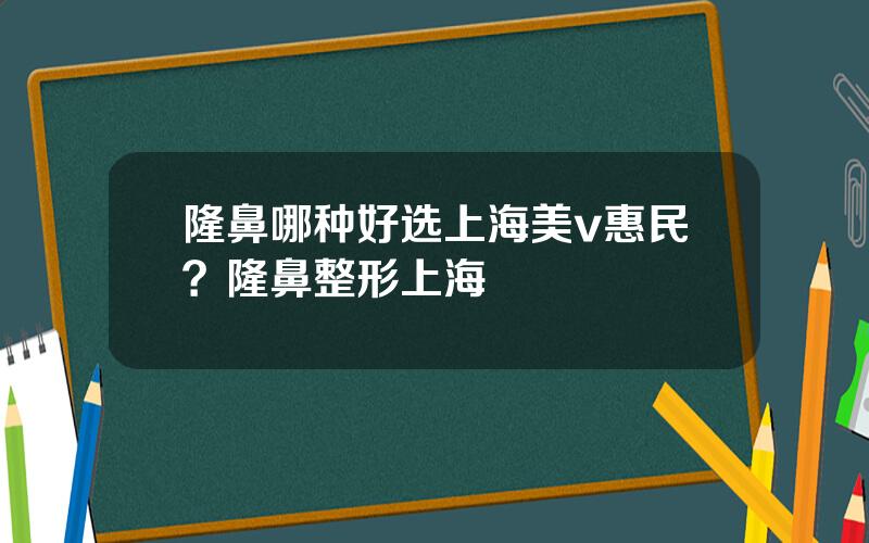 隆鼻哪种好选上海美v惠民？隆鼻整形上海