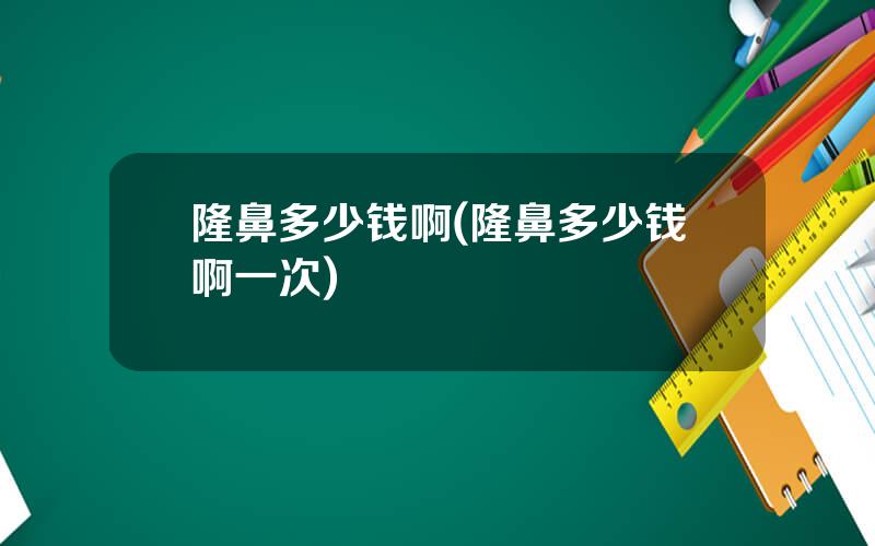 隆鼻多少钱啊(隆鼻多少钱啊一次)