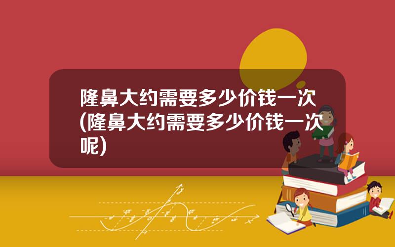 隆鼻大约需要多少价钱一次(隆鼻大约需要多少价钱一次呢)