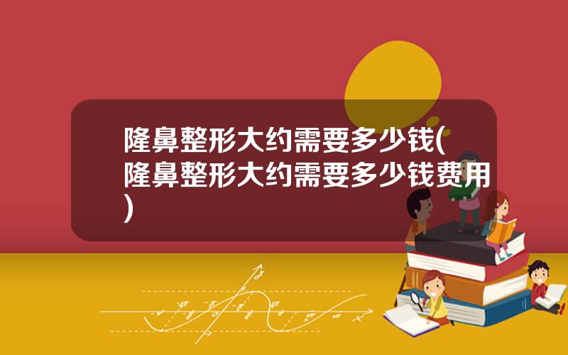 隆鼻整形大约需要多少钱(隆鼻整形大约需要多少钱费用)