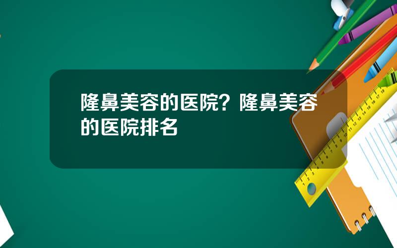 隆鼻美容的医院？隆鼻美容的医院排名