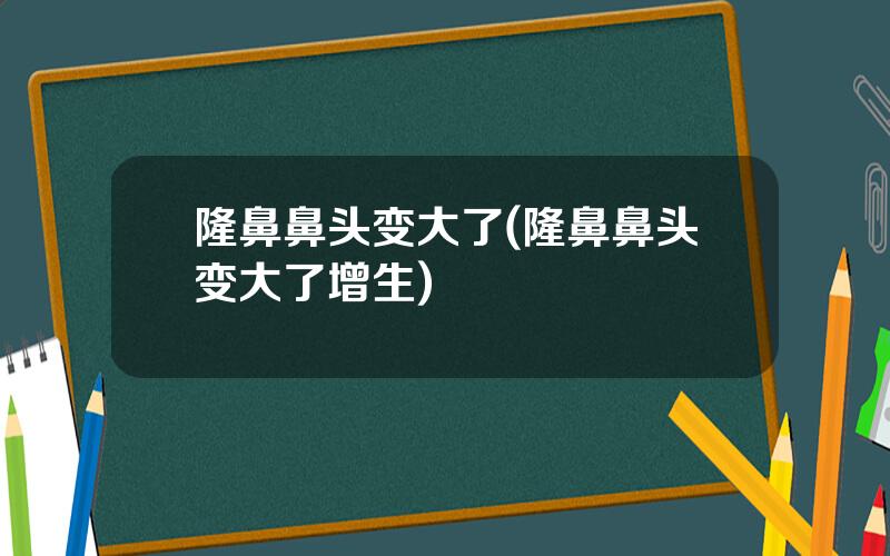 隆鼻鼻头变大了(隆鼻鼻头变大了增生)
