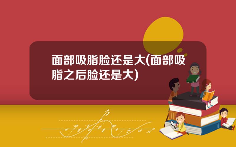 面部吸脂脸还是大(面部吸脂之后脸还是大)