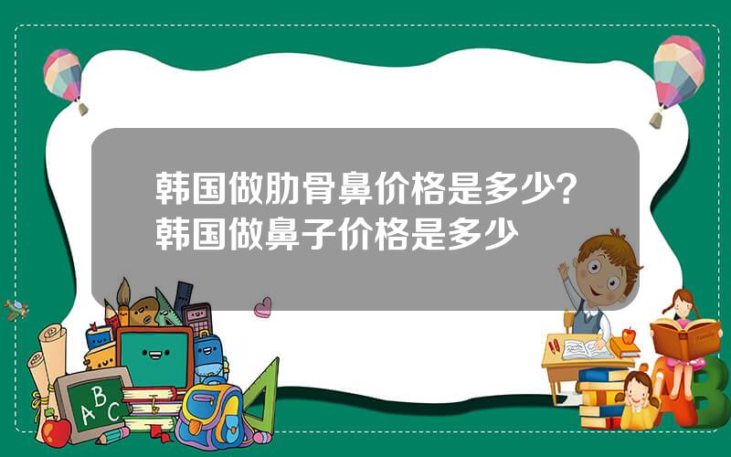韩国做肋骨鼻价格是多少？韩国做鼻子价格是多少
