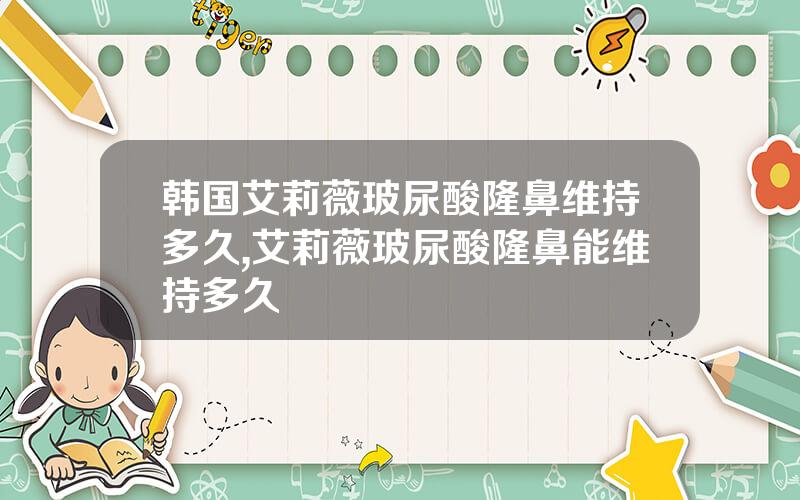 韩国艾莉薇玻尿酸隆鼻维持多久,艾莉薇玻尿酸隆鼻能维持多久