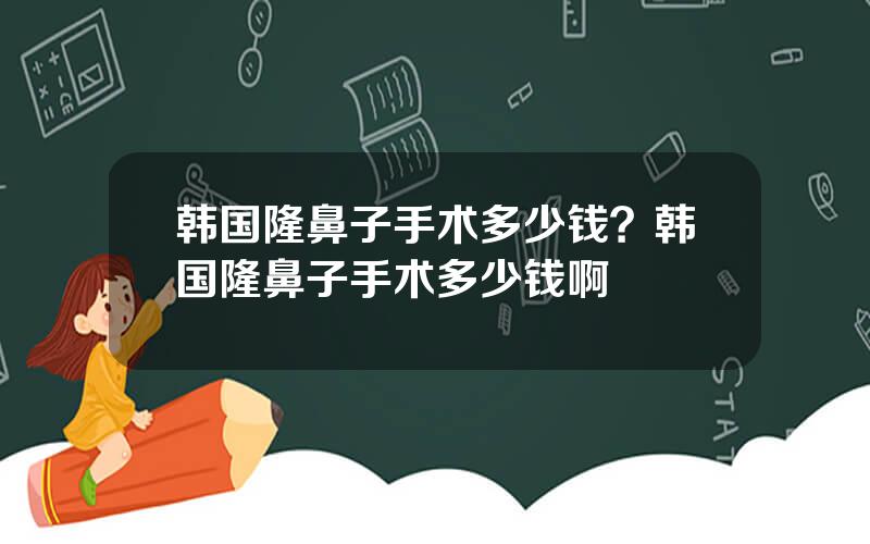 韩国隆鼻子手术多少钱？韩国隆鼻子手术多少钱啊
