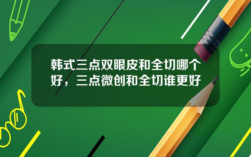 韩式三点双眼皮和全切哪个好，三点微创和全切谁更好