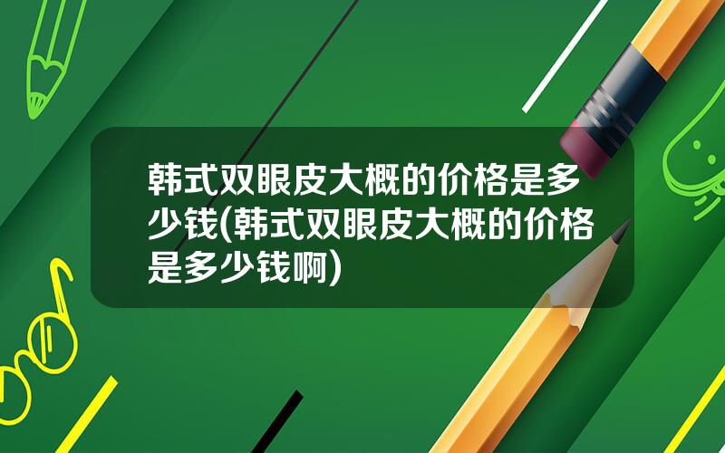 韩式双眼皮大概的价格是多少钱(韩式双眼皮大概的价格是多少钱啊)