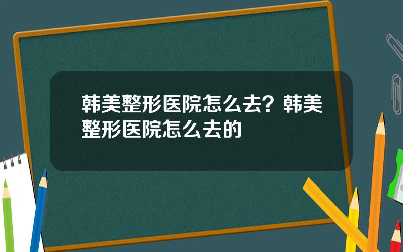 韩美整形医院怎么去？韩美整形医院怎么去的