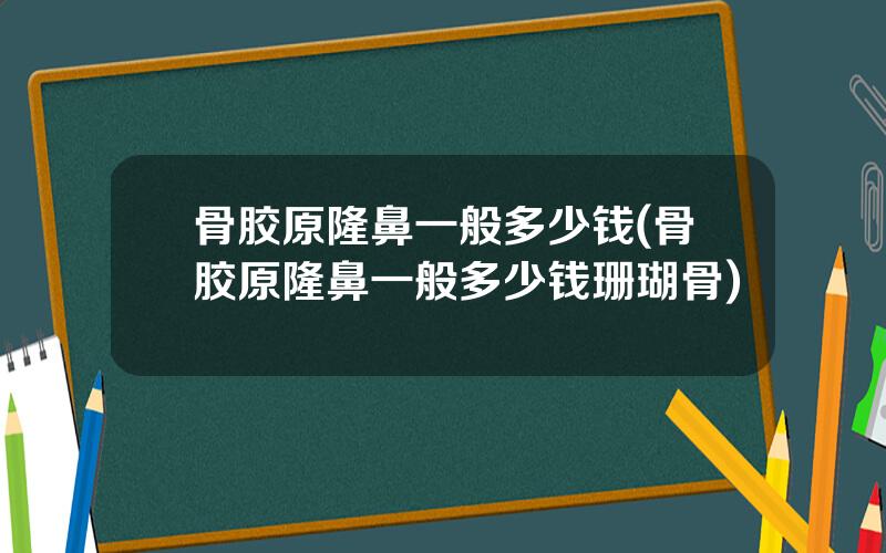 骨胶原隆鼻一般多少钱(骨胶原隆鼻一般多少钱珊瑚骨)